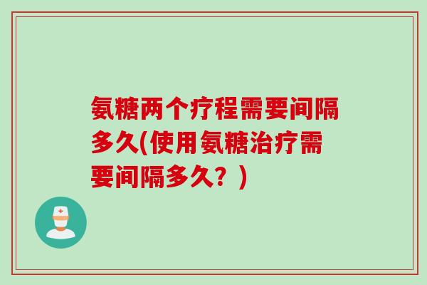 氨糖两个疗程需要间隔多久(使用氨糖需要间隔多久?) 氨糖两个疗程需要间隔多久(使用氨糖需要间隔多久?)