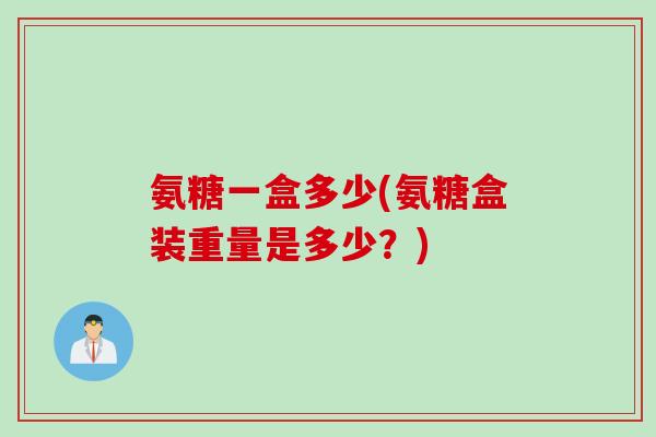 氨糖一盒多少(氨糖盒装重量是多少？)