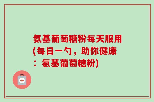 氨基葡萄糖粉每天服用(每日一勺，助你健康：氨基葡萄糖粉)
