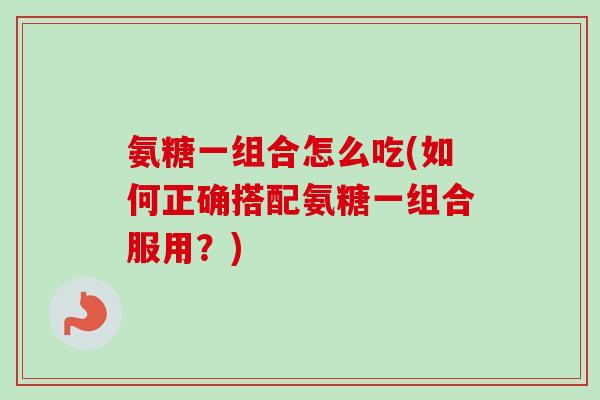 氨糖一组合怎么吃(如何正确搭配氨糖一组合服用？)