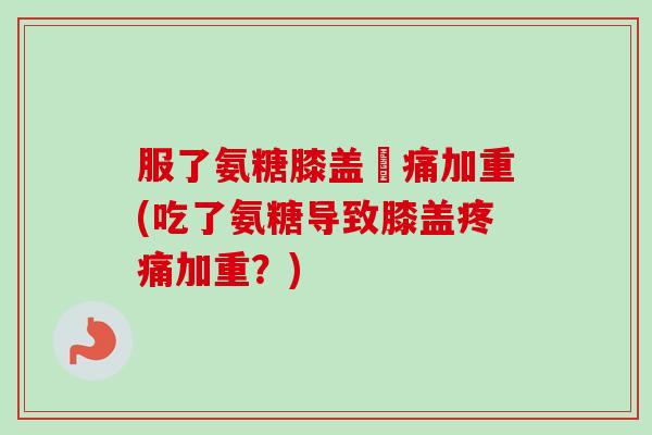 服了氨糖膝盖庝痛加重(吃了氨糖导致膝盖疼痛加重？)