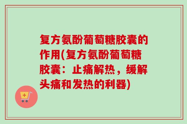 复方氨酚葡萄糖胶囊的作用(复方氨酚葡萄糖胶囊：止痛解热，缓解头痛和发热的利器)