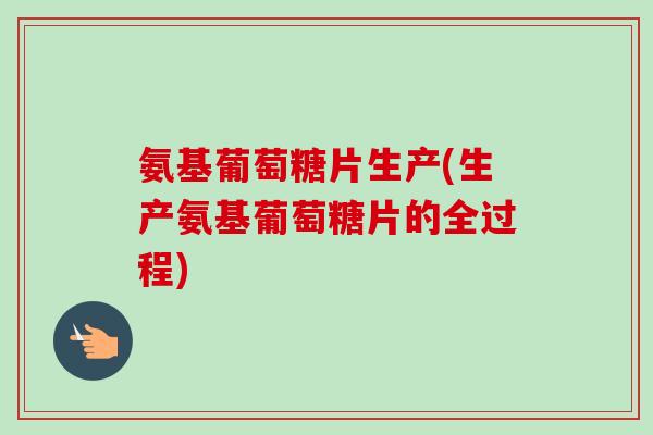 氨基葡萄糖片生产(生产氨基葡萄糖片的全过程)