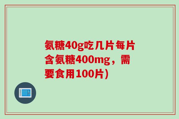氨糖40g吃几片每片含氨糖400mg，需要食用100片)