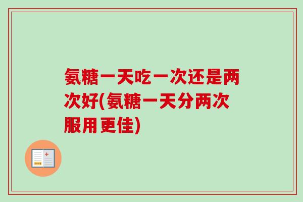 氨糖一天吃一次还是两次好(氨糖一天分两次服用更佳)
