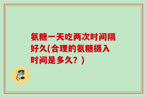 氨糖一天吃两次时间隔好久(合理的氨糖摄入时间是多久？)