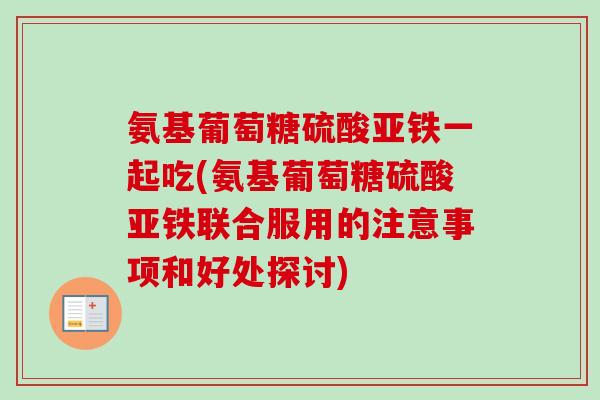 氨基葡萄糖硫酸亚铁一起吃(氨基葡萄糖硫酸亚铁联合服用的注意事项和好处探讨)