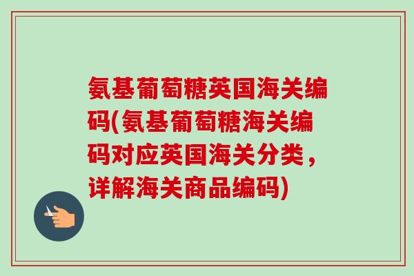 氨基葡萄糖英国海关编码(氨基葡萄糖海关编码对应英国海关分类，详解海关商品编码)
