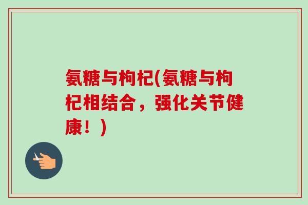 氨糖与枸杞(氨糖与枸杞相结合,强化关节健康!) 氨糖与枸杞(氨糖与枸杞相结合,强化关节健康!)