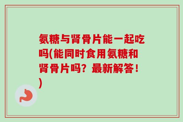 氨糖与肾骨片能一起吃吗(能同时食用氨糖和肾骨片吗？最新解答！)