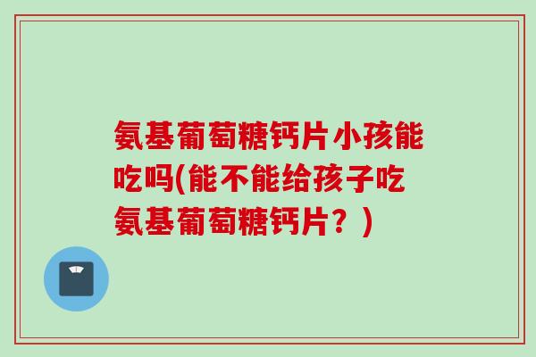 氨基葡萄糖钙片小孩能吃吗(能不能给孩子吃氨基葡萄糖钙片？)