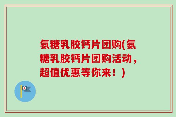 氨糖乳胶钙片团购(氨糖乳胶钙片团购活动，超值优惠等你来！)