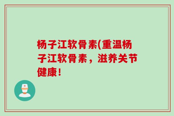 杨子江软骨素(重温杨子江软骨素，滋养关节健康！