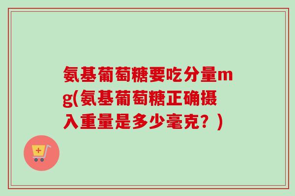 氨基葡萄糖要吃分量mg(氨基葡萄糖正确摄入重量是多少毫克？)