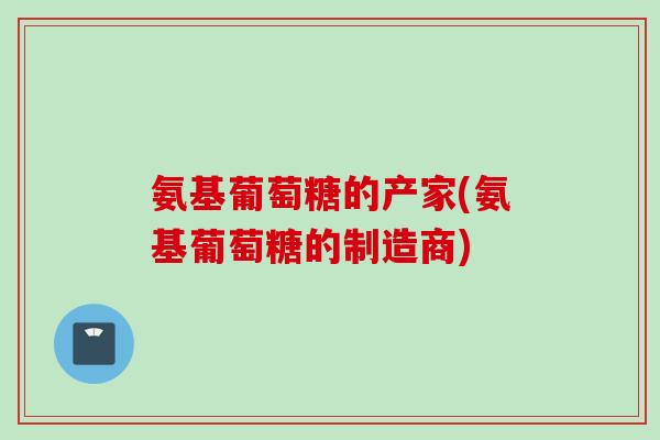 氨基葡萄糖的产家(氨基葡萄糖的制造商)