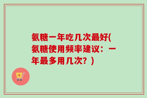 氨糖一年吃几次最好(氨糖使用频率建议：一年最多用几次？)