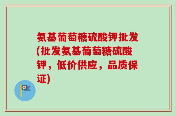 氨基葡萄糖硫酸钾批发(批发氨基葡萄糖硫酸钾,低价供应,品质保证) 氨基葡萄糖硫酸钾批发(批发氨基葡萄糖硫酸钾,低价供应,品质保证)