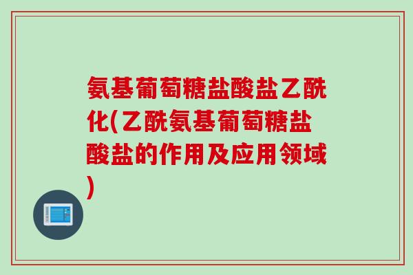 氨基葡萄糖盐酸盐乙酰化(乙酰氨基葡萄糖盐酸盐的作用及应用领域)