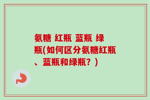 氨糖 红瓶 蓝瓶 绿瓶(如何区分氨糖红瓶、蓝瓶和绿瓶？)