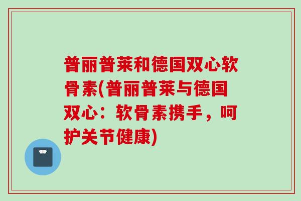 普丽普莱和德国双心软骨素(普丽普莱与德国双心：软骨素携手，呵护关节健康)