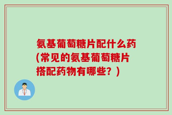氨基葡萄糖片配什么药(常见的氨基葡萄糖片搭配药物有哪些？)