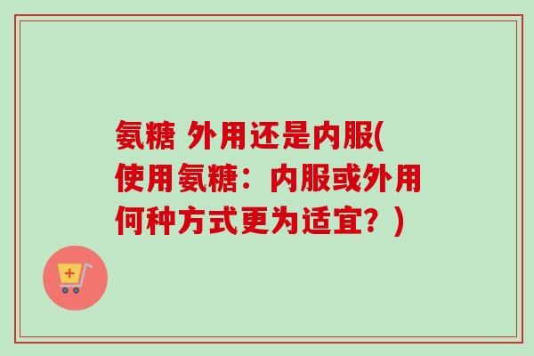 氨糖 外用还是内服(使用氨糖：内服或外用何种方式更为适宜？)