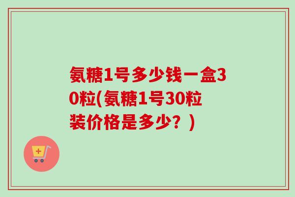 氨糖1号多少钱一盒30粒(氨糖1号30粒装价格是多少？)