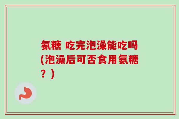 氨糖 吃完泡澡能吃吗(泡澡后可否食用氨糖？)