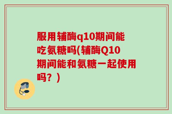服用辅酶q10期间能吃氨糖吗(辅酶Q10期间能和氨糖一起使用吗？)