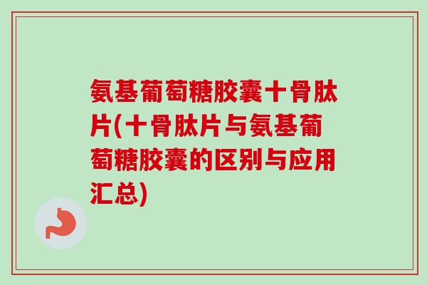 氨基葡萄糖胶囊十骨肽片(十骨肽片与氨基葡萄糖胶囊的区别与应用汇总)