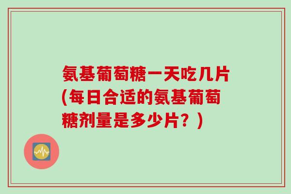 氨基葡萄糖一天吃几片(每日合适的氨基葡萄糖剂量是多少片？)