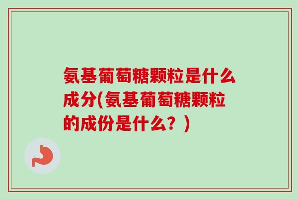 氨基葡萄糖颗粒是什么成分(氨基葡萄糖颗粒的成份是什么？)