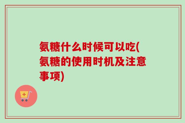 氨糖什么时候可以吃(氨糖的使用时机及注意事项)