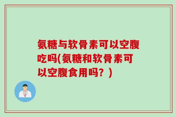 氨糖与软骨素可以空腹吃吗(氨糖和软骨素可以空腹食用吗？)