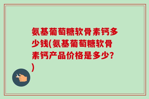 氨基葡萄糖软骨素钙多少钱(氨基葡萄糖软骨素钙产品价格是多少？)