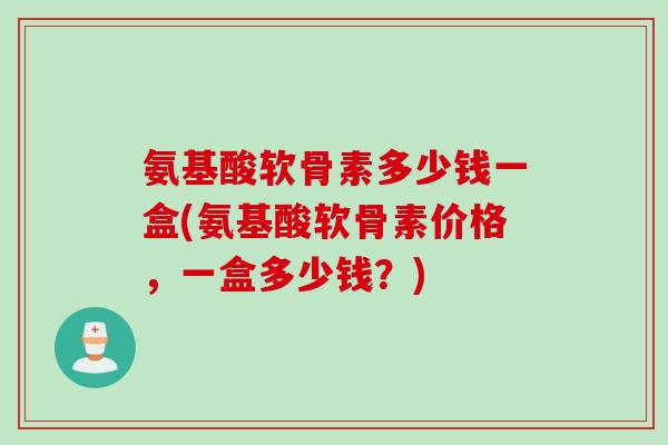 氨基酸软骨素多少钱一盒(氨基酸软骨素价格，一盒多少钱？)