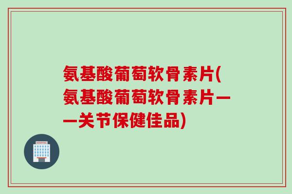 氨基酸葡萄软骨素片(氨基酸葡萄软骨素片——关节保健佳品)