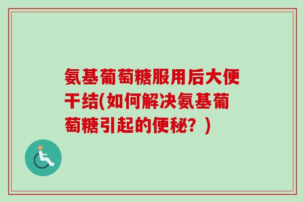 氨基葡萄糖服用后大便干结(如何解决氨基葡萄糖引起的便秘？)