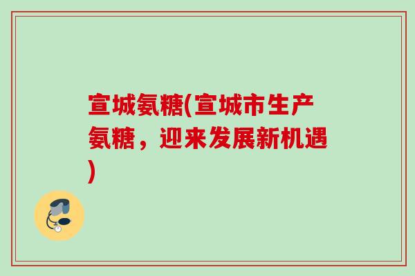 宣城氨糖(宣城市生产氨糖，迎来发展新机遇)