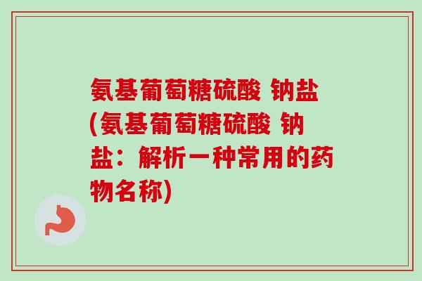 氨基葡萄糖硫酸 钠盐(氨基葡萄糖硫酸 钠盐：解析一种常用的药物名称)