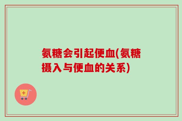 氨糖会引起便血(氨糖摄入与便血的关系)