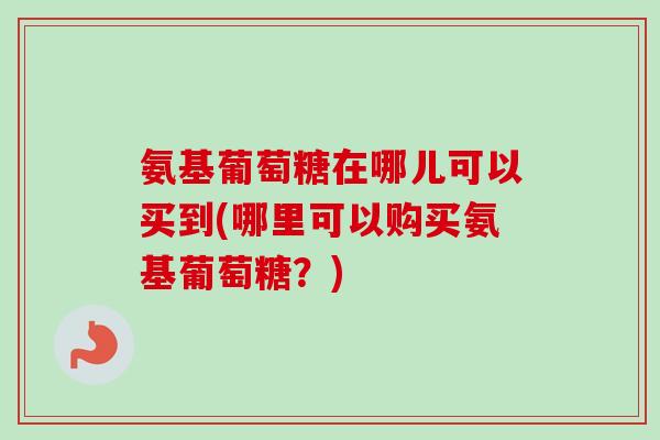 氨基葡萄糖在哪儿可以买到(哪里可以购买氨基葡萄糖？)