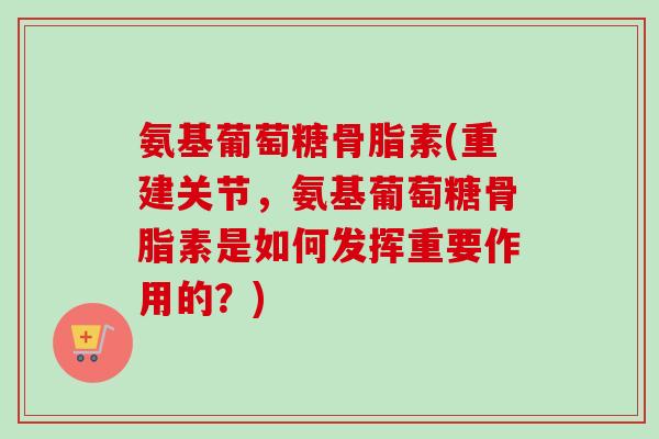 氨基葡萄糖骨脂素(重建关节，氨基葡萄糖骨脂素是如何发挥重要作用的？)