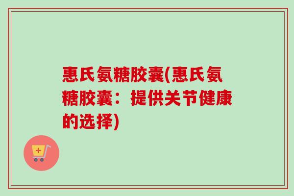 惠氏氨糖胶囊(惠氏氨糖胶囊：提供关节健康的选择)