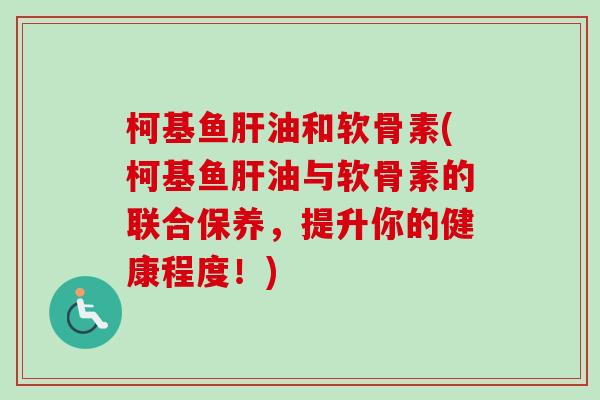 柯基鱼肝油和软骨素(柯基鱼肝油与软骨素的联合保养，提升你的健康程度！)