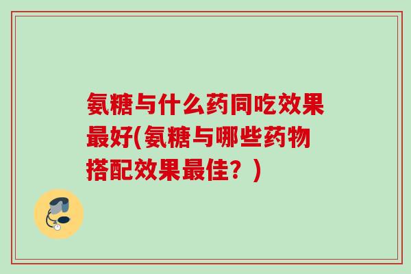 氨糖与什么药同吃效果最好(氨糖与哪些药物搭配效果最佳？)