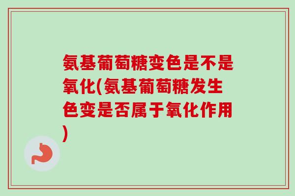 氨基葡萄糖变色是不是氧化(氨基葡萄糖发生色变是否属于氧化作用)