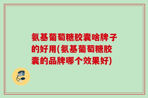 氨基葡萄糖胶囊啥牌子的好用(氨基葡萄糖胶囊的品牌哪个效果好)