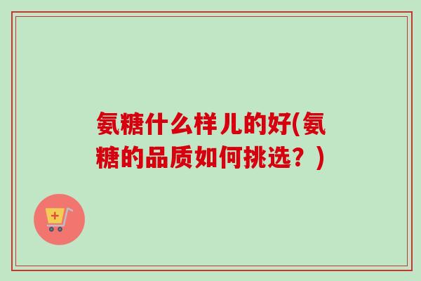 氨糖什么样儿的好(氨糖的品质如何挑选？)