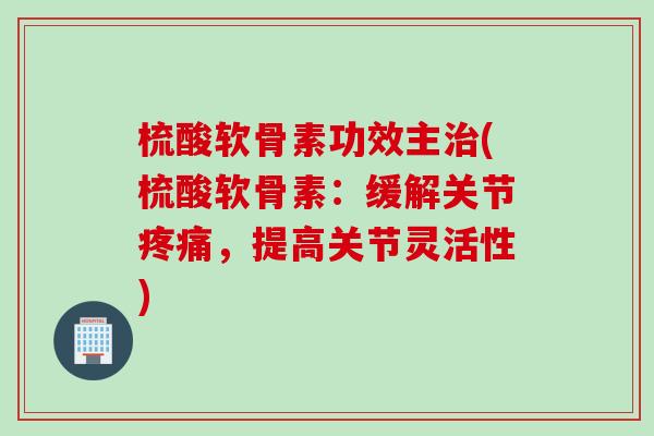 梳酸软骨素功效主治(梳酸软骨素：缓解关节疼痛，提高关节灵活性)